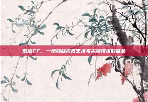 佑橙CF,一场融合视觉艺术与尖端技术的盛会