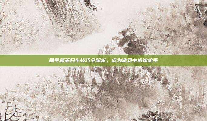 和平精英扫车技巧全解析,成为游戏中的神枪手