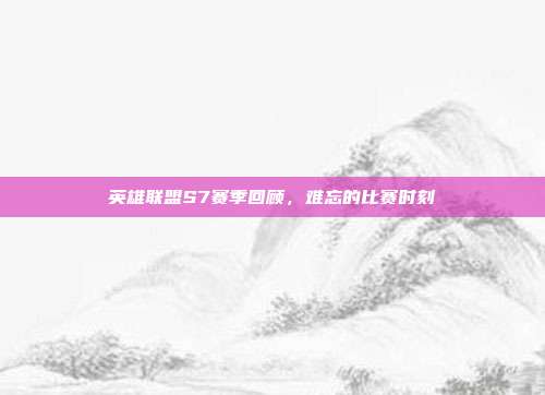 英雄联盟S7赛季回顾,难忘的比赛时刻