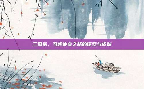 三国杀,马超传奇之路的探索与成就