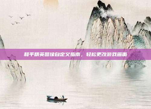 和平精英图像自定义指南,轻松更改游戏画面