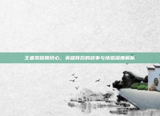 王者荣耀鲁班心,英雄背后的故事与情感深度解析