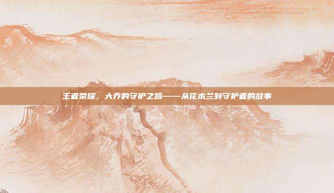 王者荣耀,大乔的守护之路——从花木兰到守护者的故事
