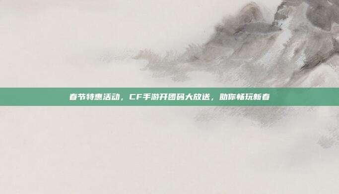 春节特惠活动,CF手游开团码大放送,助你畅玩新春