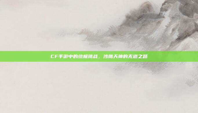 CF手游中的终极挑战,沙鹰天神的无道之路