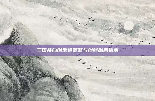 三国杀自创武将策略与创新融合指南