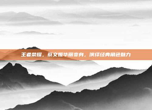 王者荣耀,蔡文姬华丽变身,演绎经典角色魅力