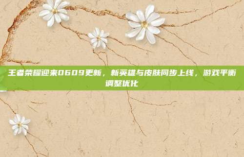 王者荣耀迎来0609更新,新英雄与皮肤同步上线,游戏平衡调整优化