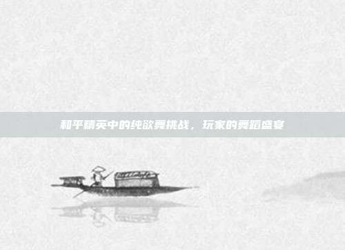 和平精英中的纯欲舞挑战,玩家的舞蹈盛宴