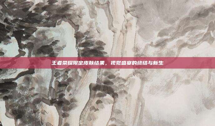 王者荣耀限定皮肤结果,视觉盛宴的终结与新生