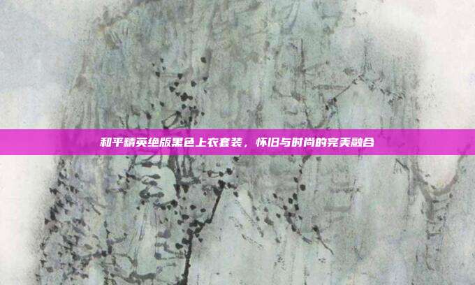 和平精英绝版黑色上衣套装,怀旧与时尚的完美融合