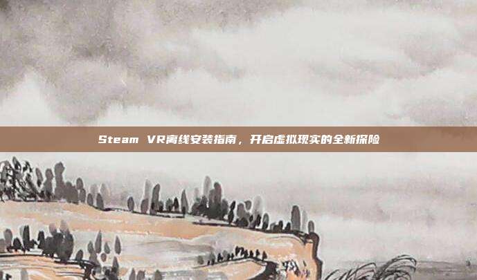 Steam VR离线安装指南,开启虚拟现实的全新探险