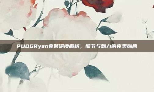 PUBGRyan套装深度解析,细节与魅力的完美融合