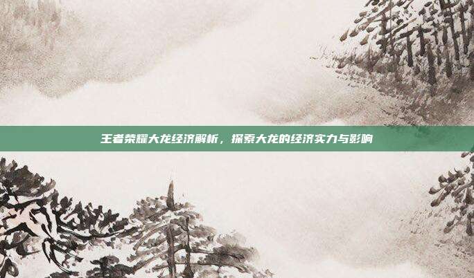 王者荣耀大龙经济解析,探索大龙的经济实力与影响