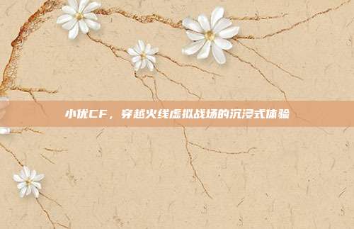 小优CF,穿越火线虚拟战场的沉浸式体验