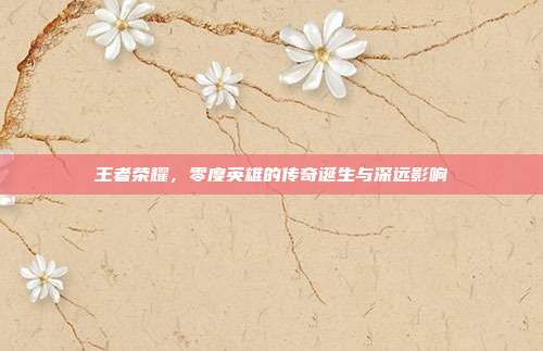 王者荣耀,零度英雄的传奇诞生与深远影响