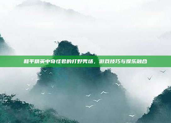 和平精英中奇怪君的打野秀场,游戏技巧与娱乐融合