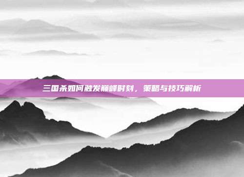 三国杀如何触发巅峰时刻,策略与技巧解析