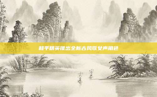 和平精英推出全新古风歌女声角色