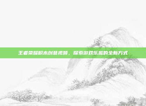 王者荣耀积木创意视频,探索游戏乐趣的全新方式