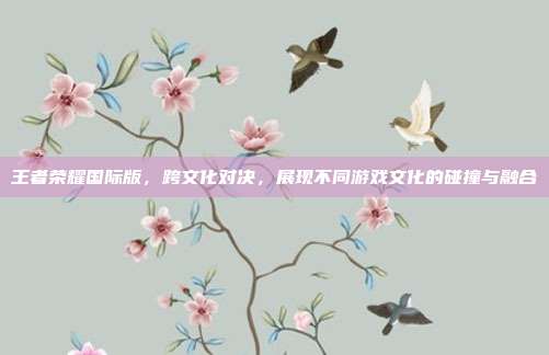 王者荣耀国际版,跨文化对决,展现不同游戏文化的碰撞与融合