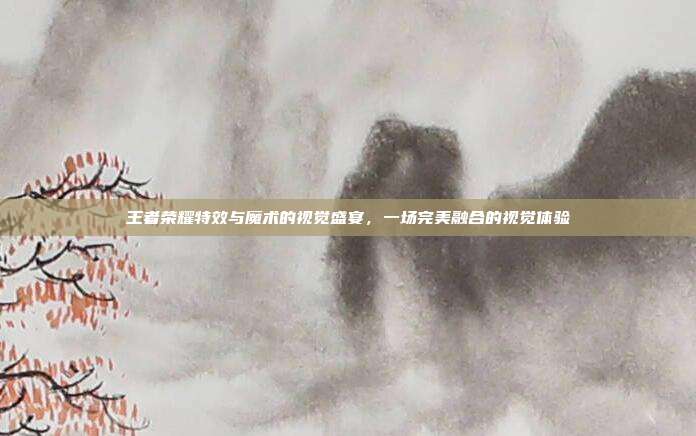 王者荣耀特效与魔术的视觉盛宴,一场完美融合的视觉体验