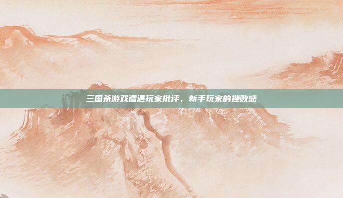 三国杀游戏遭遇玩家批评,新手玩家的挫败感
