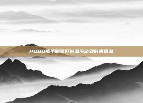 PUBG携手明星打造潮流游戏时尚风潮