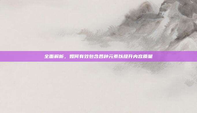 全面解析,如何有效包含各种元素以提升内容质量