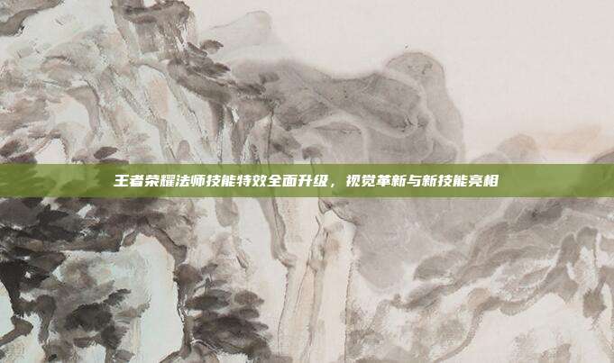 王者荣耀法师技能特效全面升级,视觉革新与新技能亮相