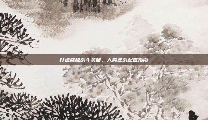 打造终极战斗装备,人类逆战配置指南