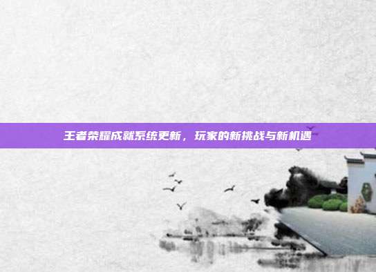 王者荣耀成就系统更新,玩家的新挑战与新机遇