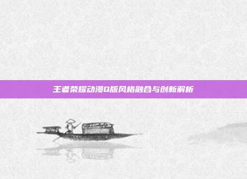 王者荣耀动漫Q版风格融合与创新解析