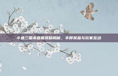 斗鱼三国杀直播奖励揭秘,丰厚奖品与玩家互动