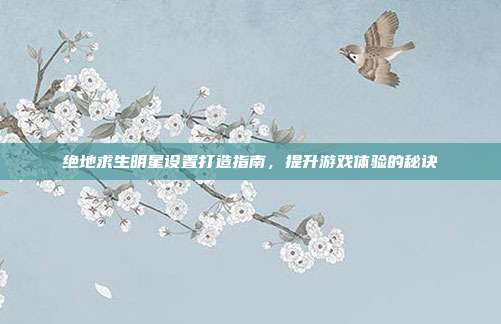绝地求生明星设置打造指南,提升游戏体验的秘诀