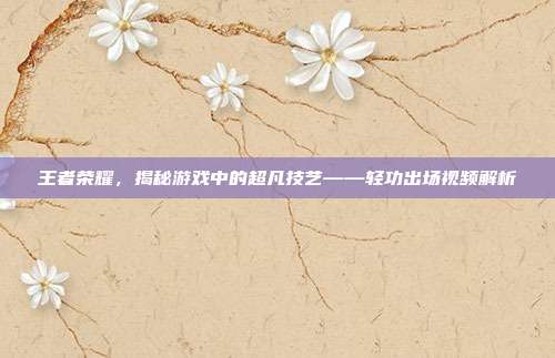 王者荣耀,揭秘游戏中的超凡技艺——轻功出场视频解析