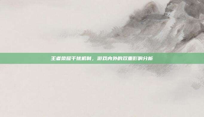 王者荣耀干扰机制,游戏内外的双重影响分析