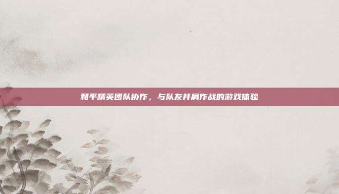 和平精英团队协作,与队友并肩作战的游戏体验