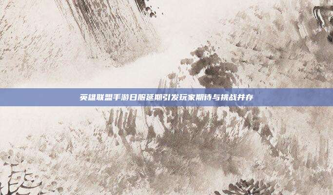 英雄联盟手游日服延期引发玩家期待与挑战并存