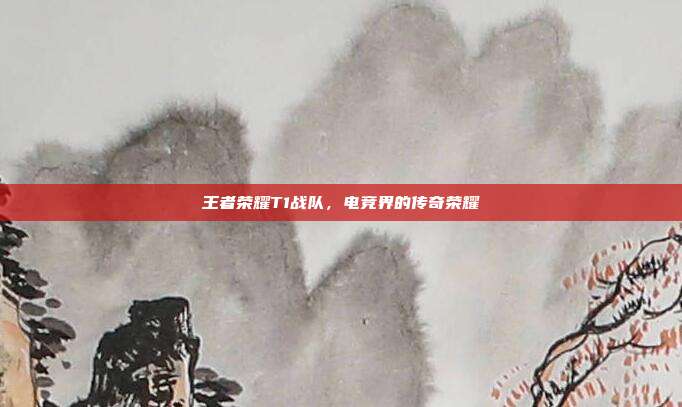 王者荣耀T1战队,电竞界的传奇荣耀