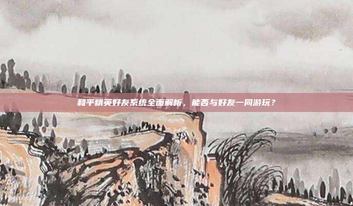 和平精英好友系统全面解析,能否与好友一同游玩?