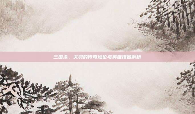 三国杀,关羽的传奇地位与英雄排名解析