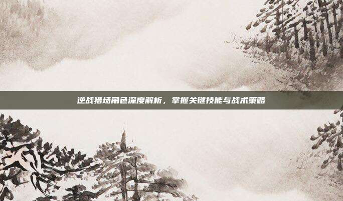 逆战猎场角色深度解析,掌握关键技能与战术策略