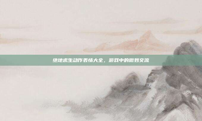 绝地求生动作表情大全,游戏中的微妙交流