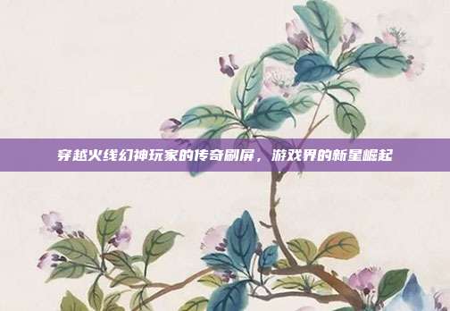 穿越火线幻神玩家的传奇刷屏,游戏界的新星崛起