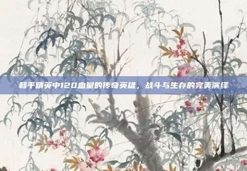 和平精英中120血量的传奇英雄,战斗与生存的完美演绎