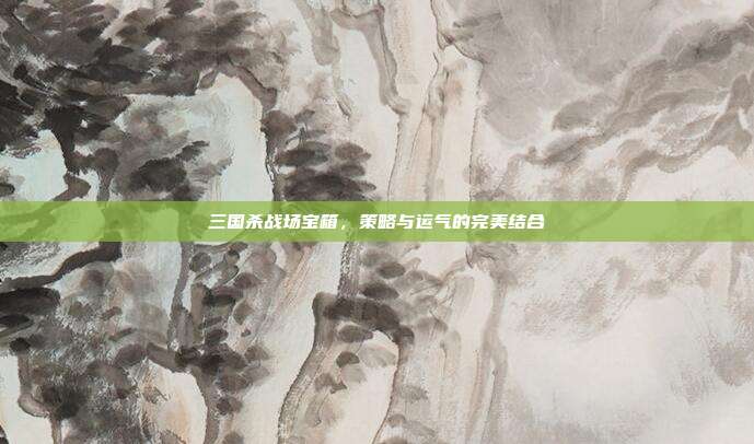 三国杀战场宝箱,策略与运气的完美结合
