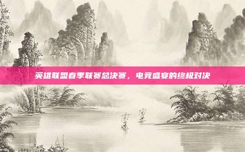 英雄联盟春季联赛总决赛,电竞盛宴的终极对决