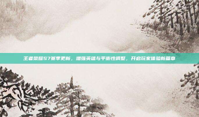 王者荣耀S7赛季更新,增强英雄与平衡性调整,开启玩家体验新篇章