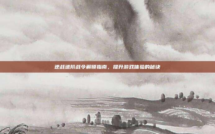 逆战进阶战令解锁指南,提升游戏体验的秘诀